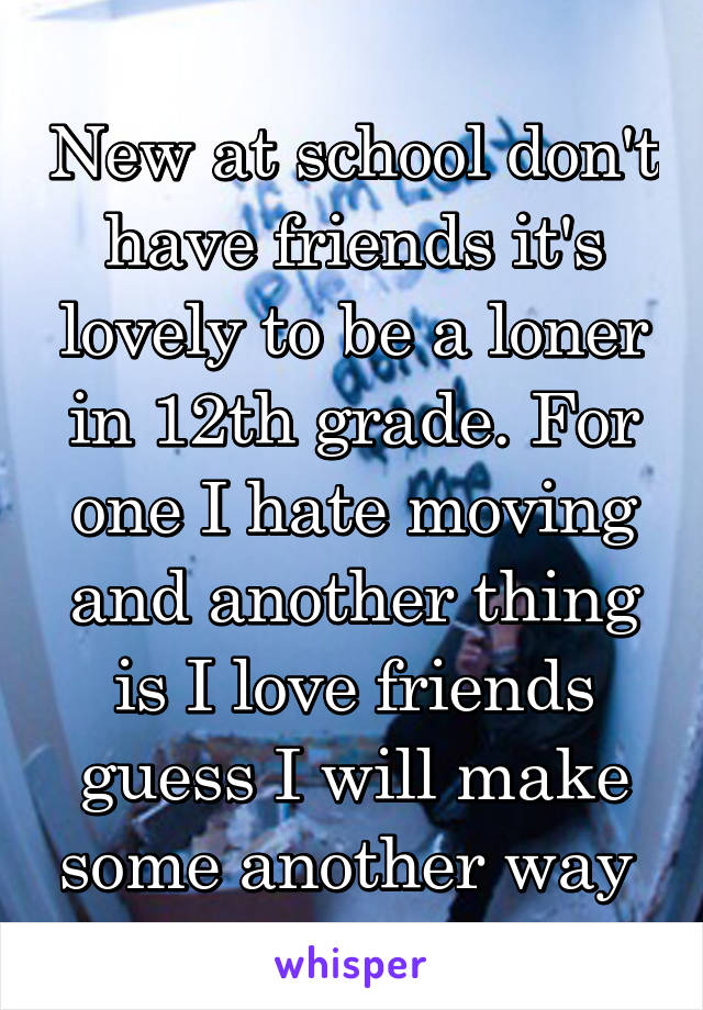 New at school don't have friends it's lovely to be a loner in 12th grade. For one I hate moving and another thing is I love friends guess I will make some another way 