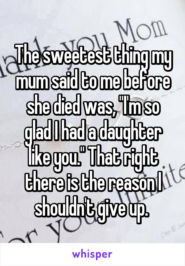 The sweetest thing my mum said to me before she died was, "I'm so glad I had a daughter like you." That right there is the reason I shouldn't give up. 