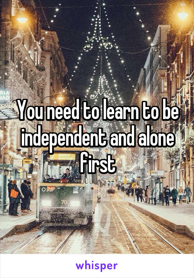 You need to learn to be independent and alone first