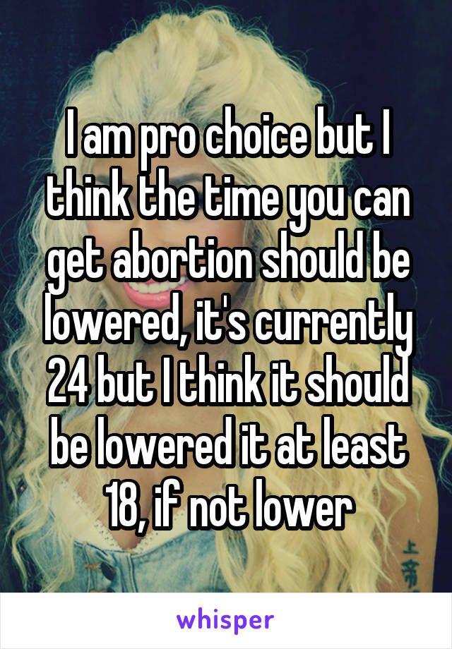 I am pro choice but I think the time you can get abortion should be lowered, it's currently 24 but I think it should be lowered it at least 18, if not lower