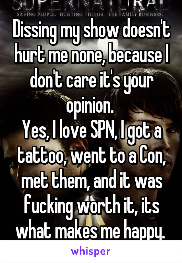 Dissing my show doesn't hurt me none, because I don't care it's your opinion. 
Yes, I love SPN, I got a tattoo, went to a Con, met them, and it was fucking worth it, its what makes me happy. 