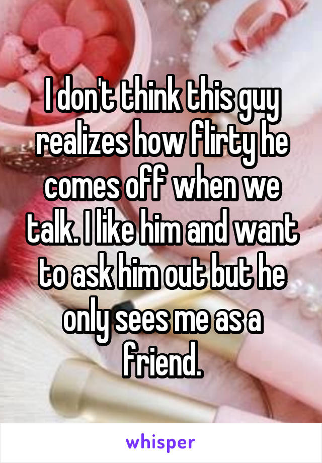 I don't think this guy realizes how flirty he comes off when we talk. I like him and want to ask him out but he only sees me as a friend.