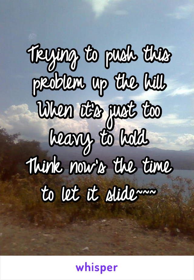 Trying to push this problem up the hill
When it's just too heavy to hold
Think now's the time to let it slide~~~
