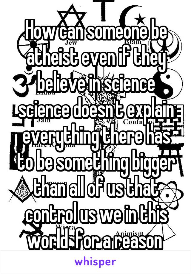 How can someone be atheist even if they believe in science science doesn't explain everything there has to be something bigger than all of us that control us we in this world  for a reason 