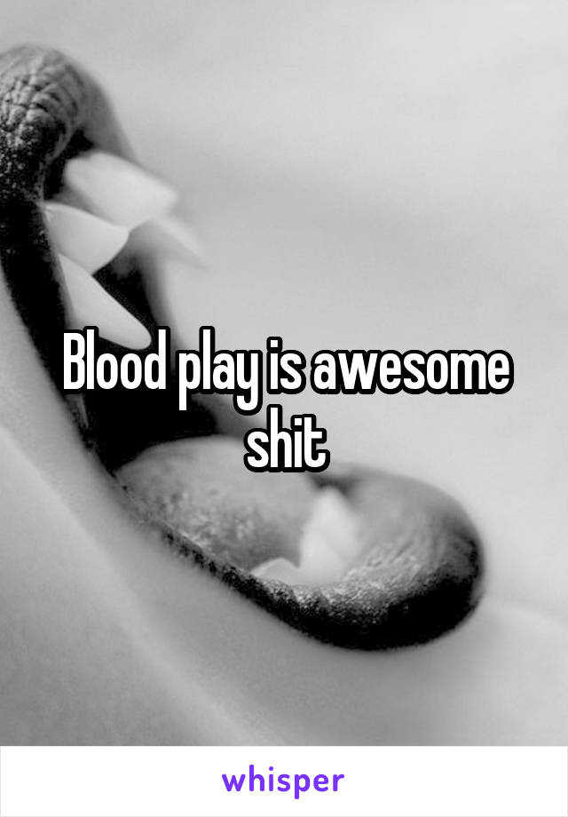 Blood play is awesome shit
