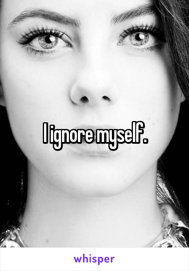 I ignore myself.