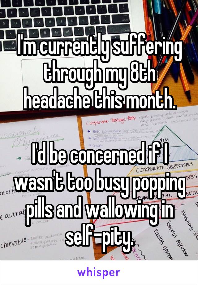 I'm currently suffering through my 8th headache this month.

I'd be concerned if I wasn't too busy popping pills and wallowing in self-pity.