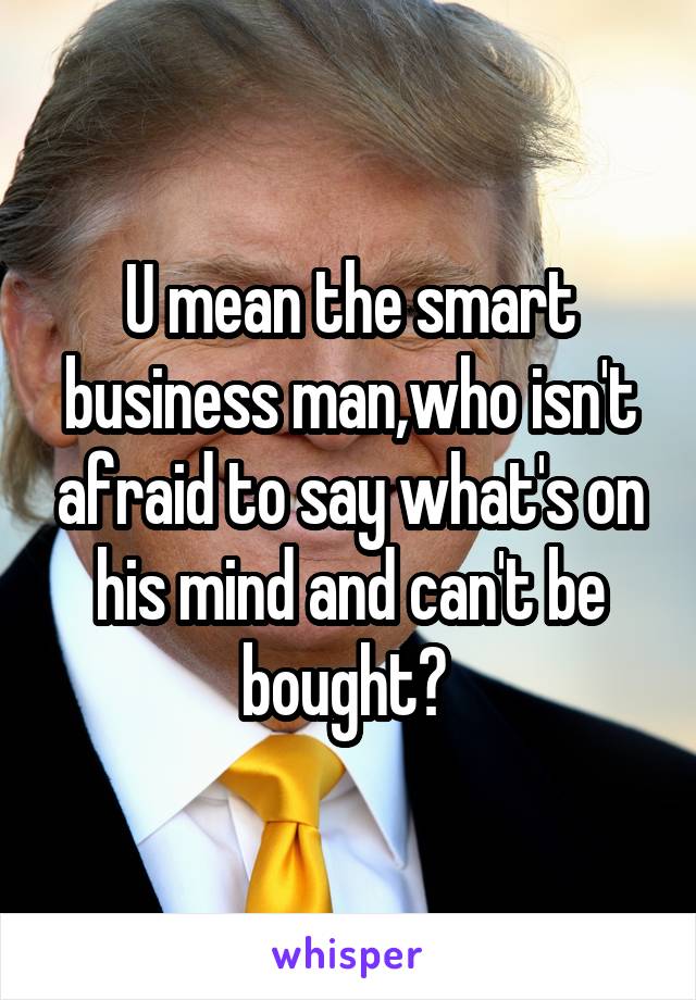U mean the smart business man,who isn't afraid to say what's on his mind and can't be bought? 