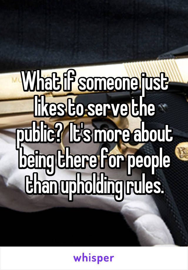 What if someone just likes to serve the public?  It's more about being there for people than upholding rules.