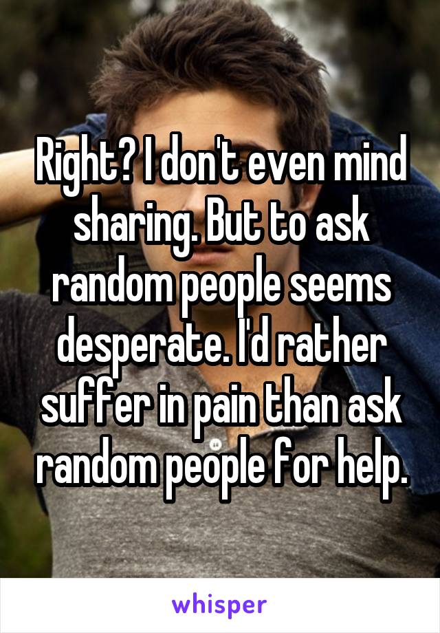 Right? I don't even mind sharing. But to ask random people seems desperate. I'd rather suffer in pain than ask random people for help.