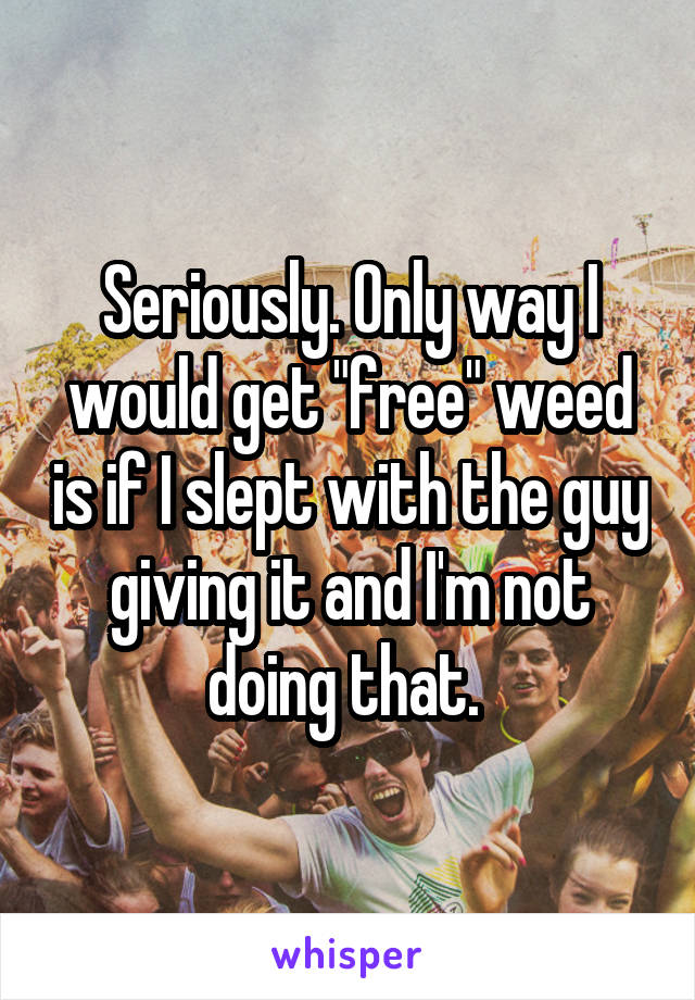 Seriously. Only way I would get "free" weed is if I slept with the guy giving it and I'm not doing that. 