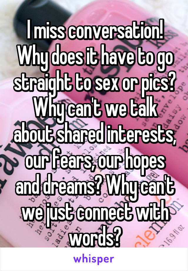 I miss conversation! Why does it have to go straight to sex or pics? Why can't we talk about shared interests, our fears, our hopes and dreams? Why can't we just connect with words?