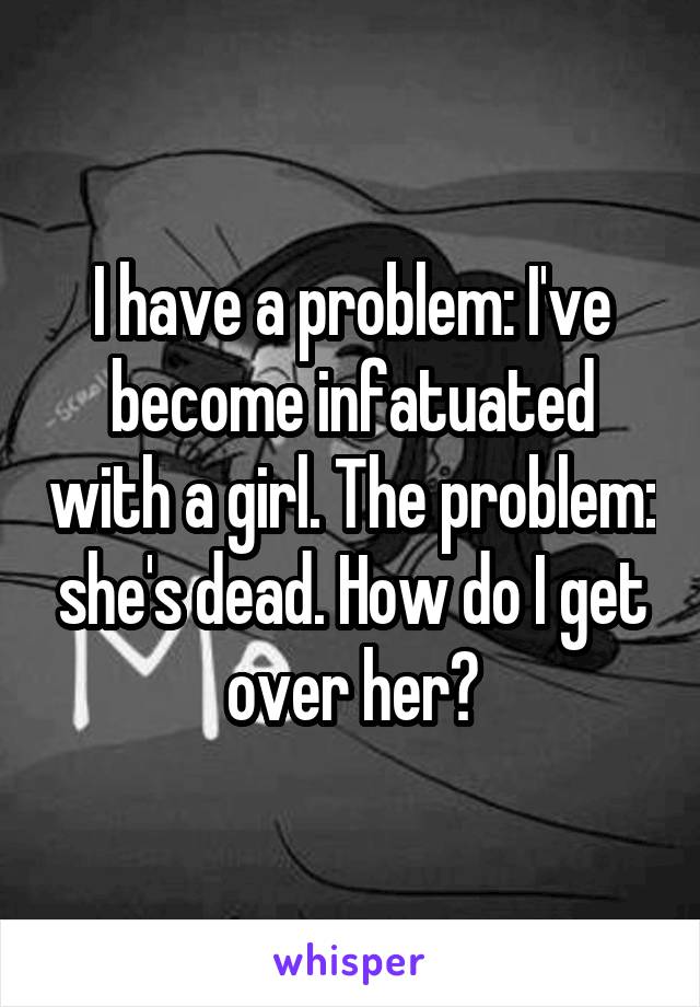 I have a problem: I've become infatuated with a girl. The problem: she's dead. How do I get over her?