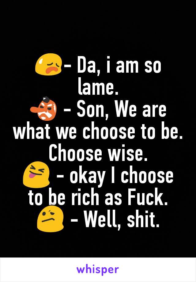 😥- Da, i am so lame.
👺 - Son, We are what we choose to be. Choose wise.
😝 - okay I choose to be rich as Fuck.
😕 - Well, shit.