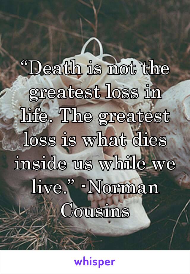 “Death is not the greatest loss in life. The greatest loss is what dies inside us while we live.” -Norman Cousins