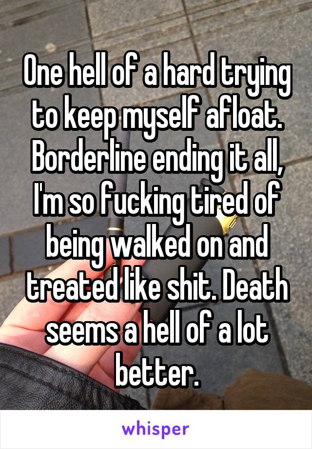 One hell of a hard trying to keep myself afloat. Borderline ending it all, I'm so fucking tired of being walked on and treated like shit. Death seems a hell of a lot better.