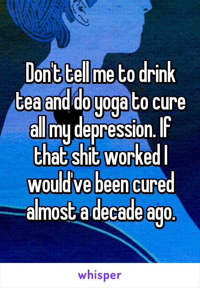 Don't tell me to drink tea and do yoga to cure all my depression. If that shit worked I would've been cured almost a decade ago.