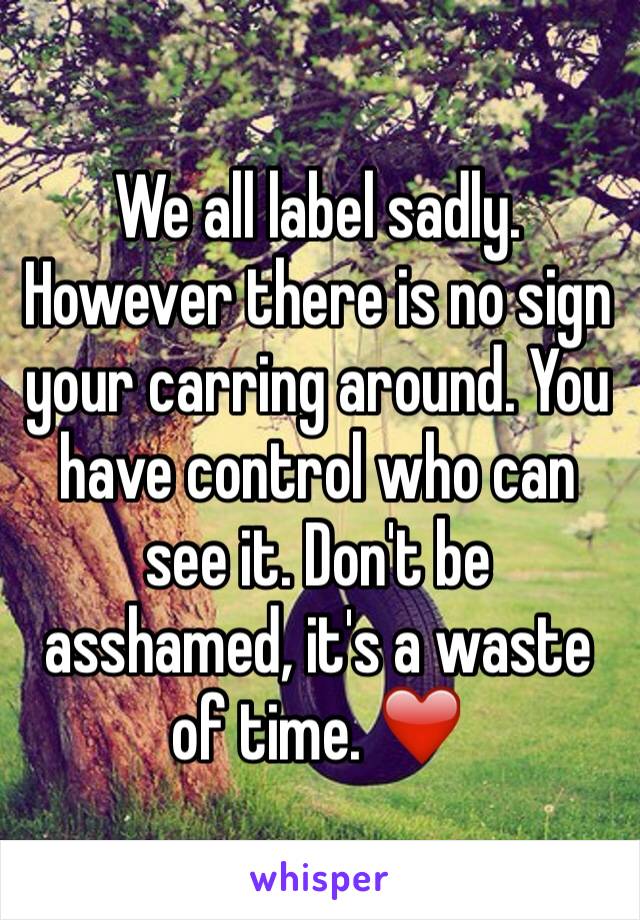 We all label sadly. However there is no sign your carring around. You have control who can see it. Don't be asshamed, it's a waste of time. ❤️