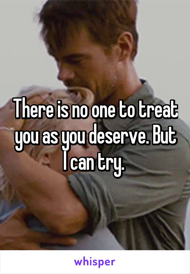 There is no one to treat you as you deserve. But I can try. 