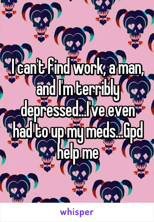 I can't find work, a man, and I'm terribly depressed...I've even had to up my meds...Gpd help me