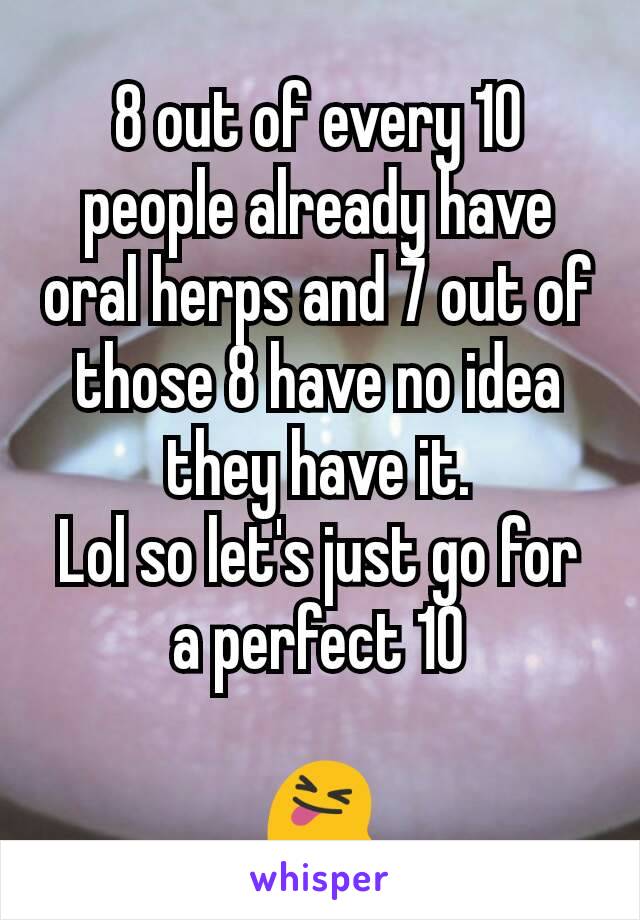 8 out of every 10 people already have oral herps and 7 out of those 8 have no idea they have it.
Lol so let's just go for a perfect 10

😝