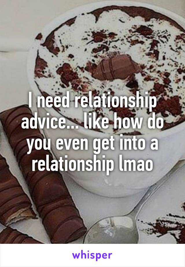 I need relationship advice... like how do you even get into a relationship lmao