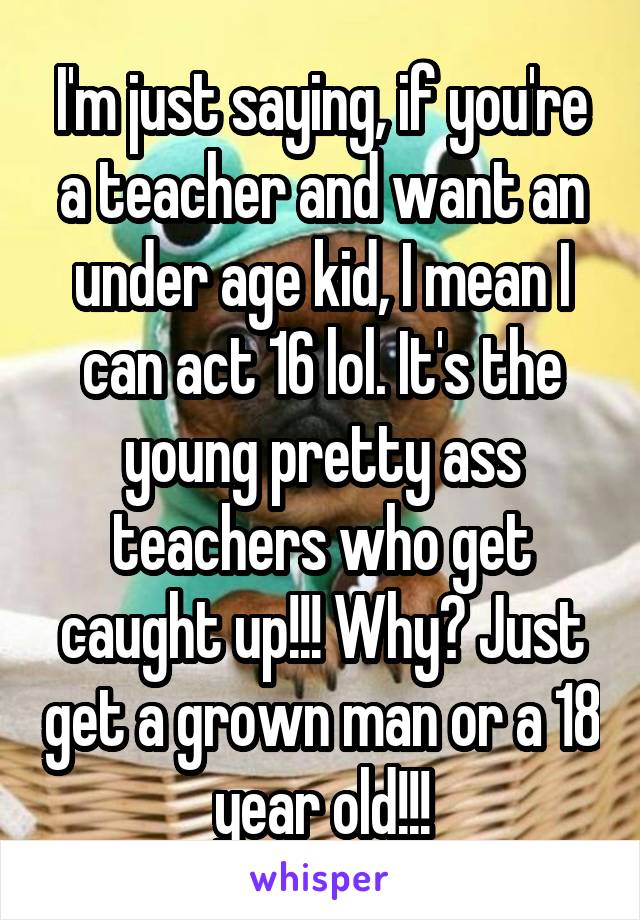 I'm just saying, if you're a teacher and want an under age kid, I mean I can act 16 lol. It's the young pretty ass teachers who get caught up!!! Why? Just get a grown man or a 18 year old!!!
