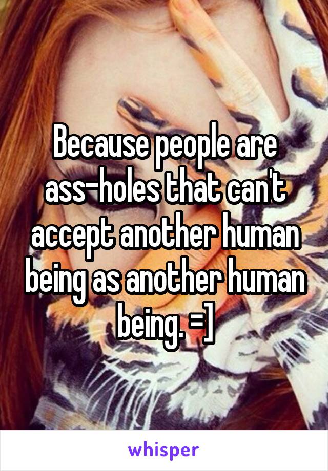 Because people are ass-holes that can't accept another human being as another human being. =]