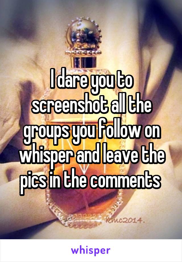 I dare you to screenshot all the groups you follow on whisper and leave the pics in the comments 