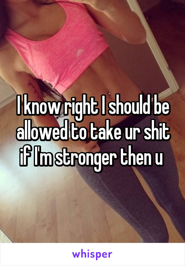 I know right I should be allowed to take ur shit if I'm stronger then u 