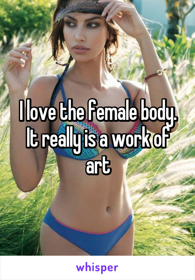 I love the female body. It really is a work of art
