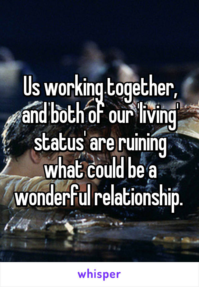 Us working together, and both of our 'living' status' are ruining what could be a wonderful relationship. 