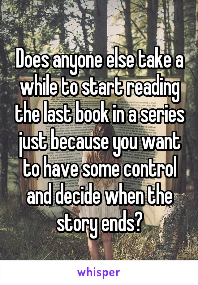 Does anyone else take a while to start reading the last book in a series just because you want to have some control and decide when the story ends?