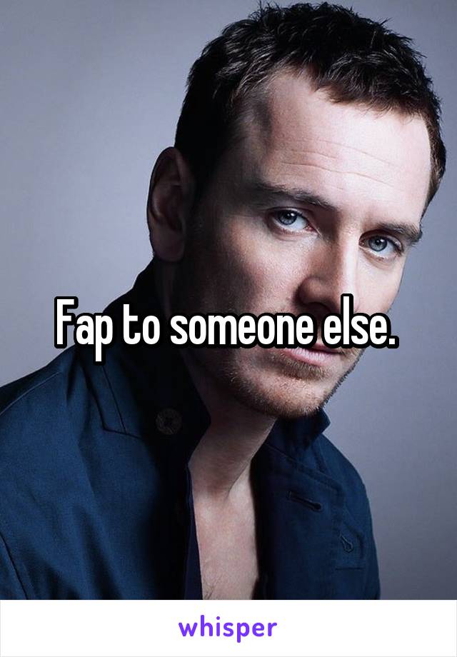 Fap to someone else. 