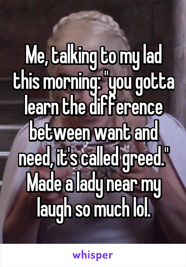 Me, talking to my lad this morning: "you gotta learn the difference between want and need, it's called greed."
Made a lady near my laugh so much lol.
