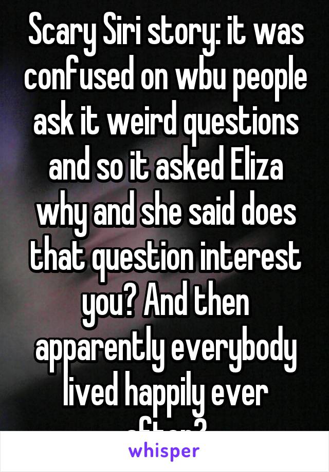 Scary Siri story: it was confused on wbu people ask it weird questions and so it asked Eliza why and she said does that question interest you? And then apparently everybody lived happily ever after?