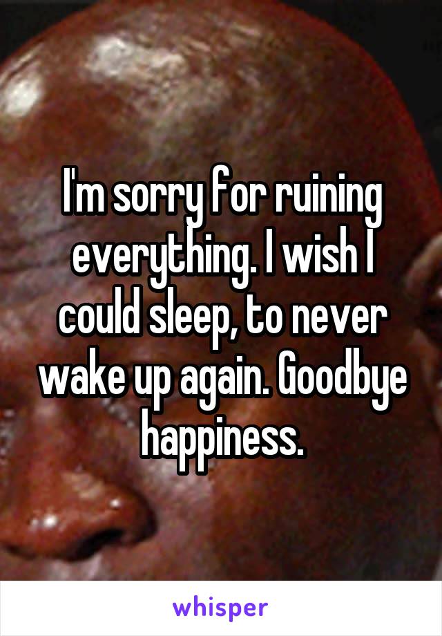 I'm sorry for ruining everything. I wish I could sleep, to never wake up again. Goodbye happiness.