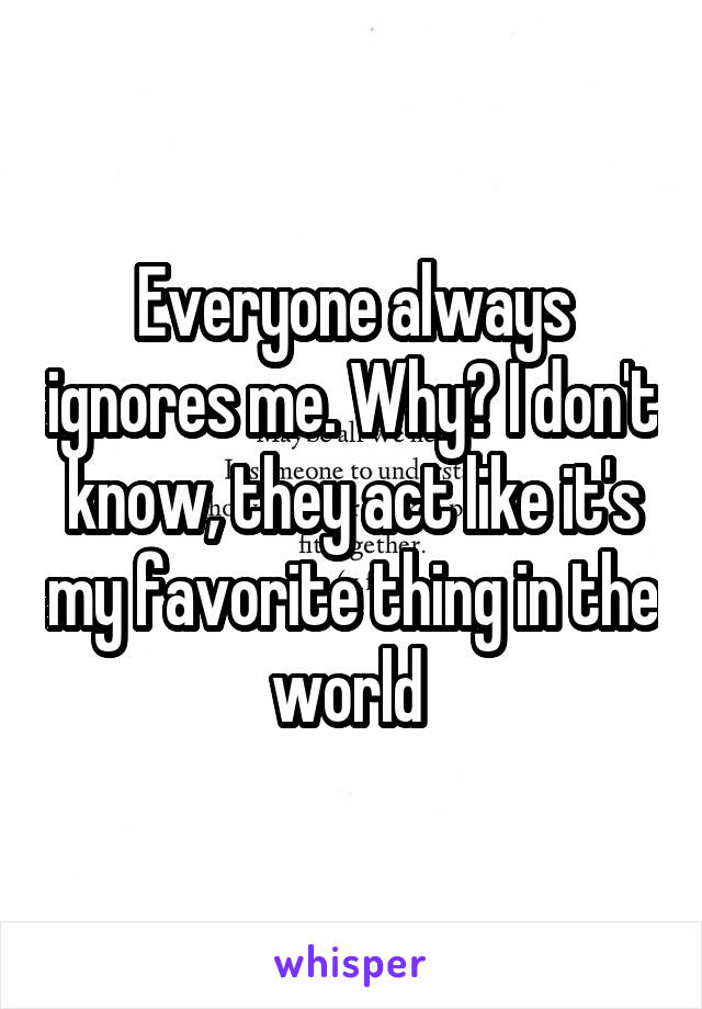 Everyone always ignores me. Why? I don't know, they act like it's my favorite thing in the world 