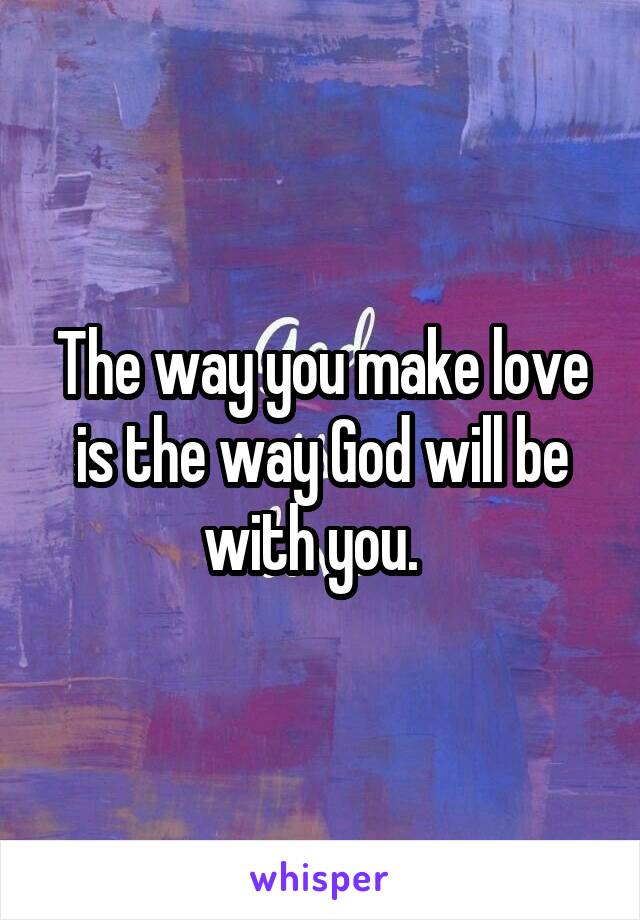 The way you make love is the way God will be with you.  