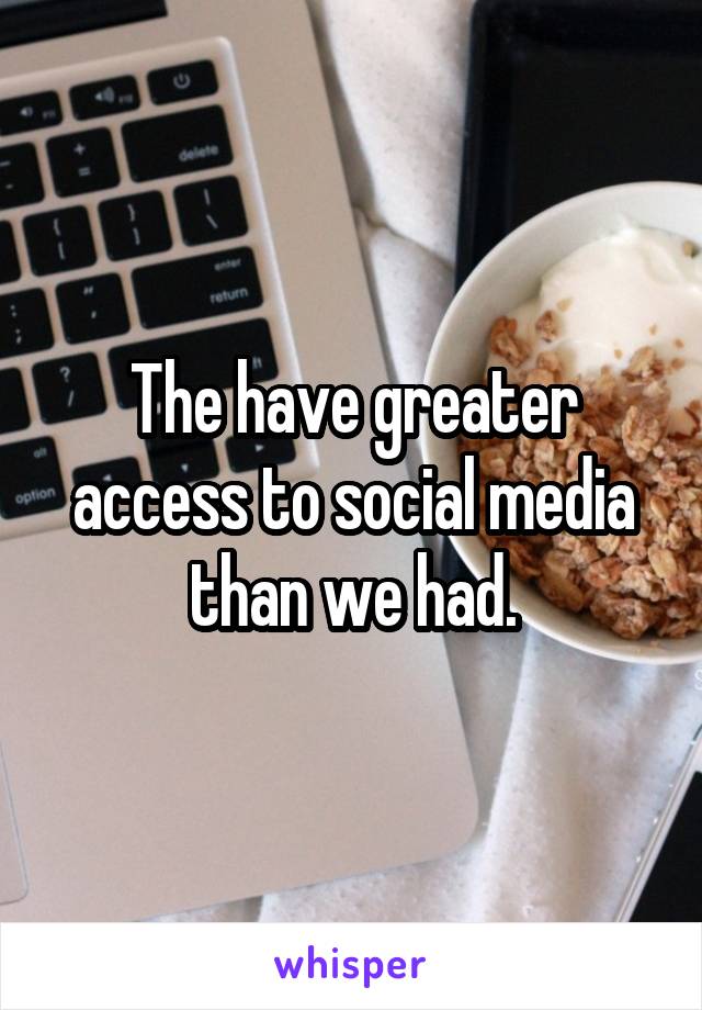 The have greater access to social media than we had.