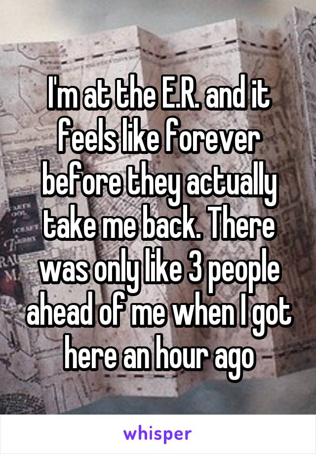I'm at the E.R. and it feels like forever before they actually take me back. There was only like 3 people ahead of me when I got here an hour ago
