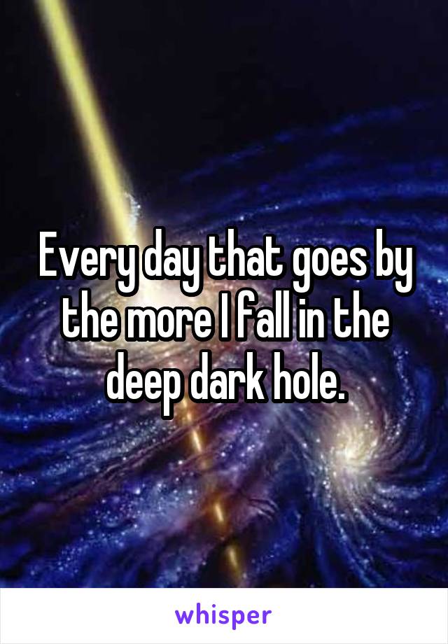 Every day that goes by the more I fall in the deep dark hole.