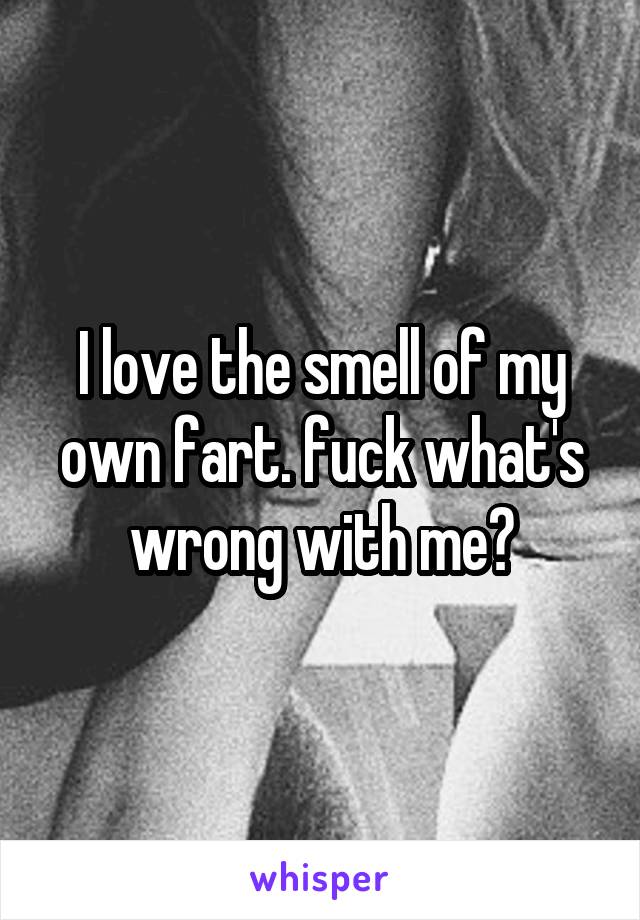 I love the smell of my own fart. fuck what's wrong with me?