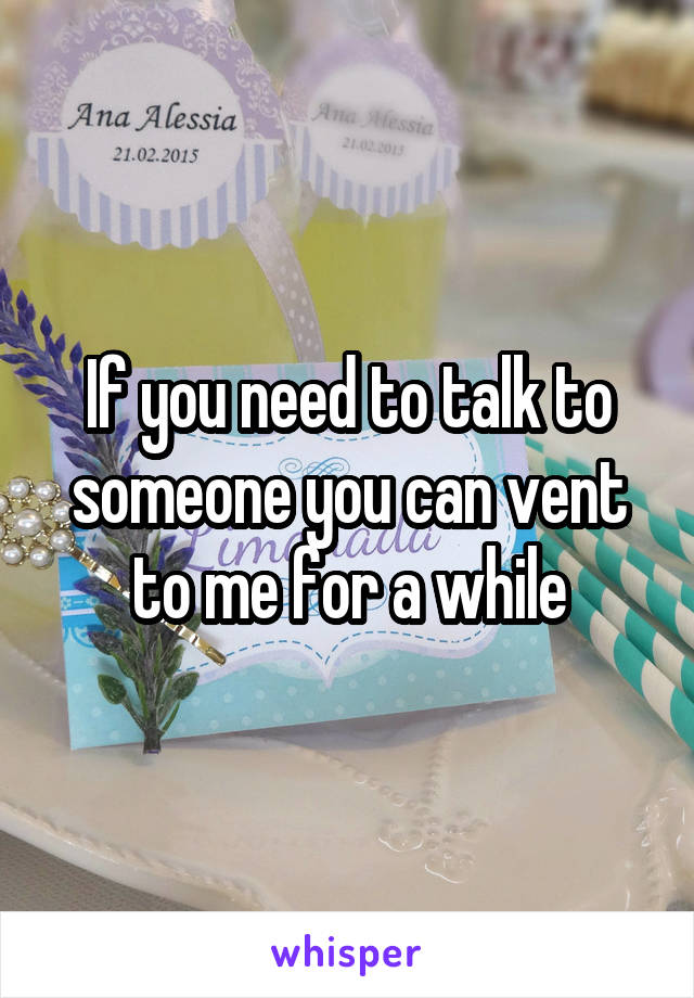 If you need to talk to someone you can vent to me for a while