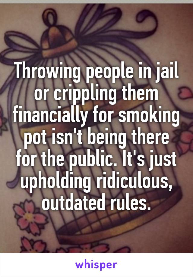 Throwing people in jail or crippling them financially for smoking pot isn't being there for the public. It's just upholding ridiculous, outdated rules.