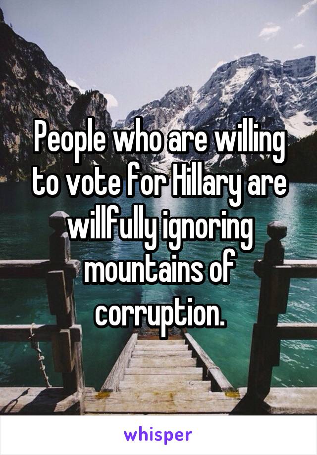 People who are willing to vote for Hillary are willfully ignoring mountains of corruption.