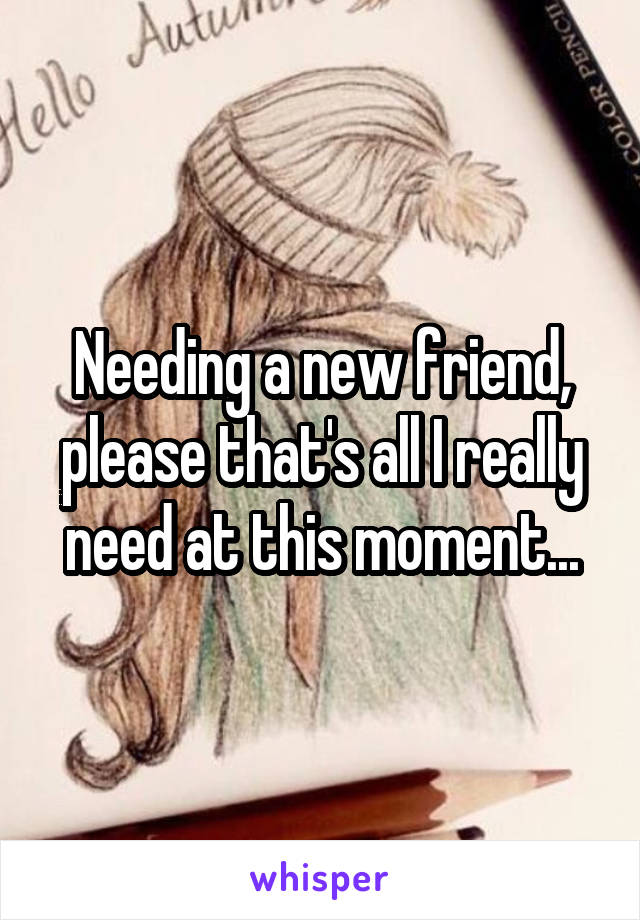Needing a new friend, please that's all I really need at this moment...