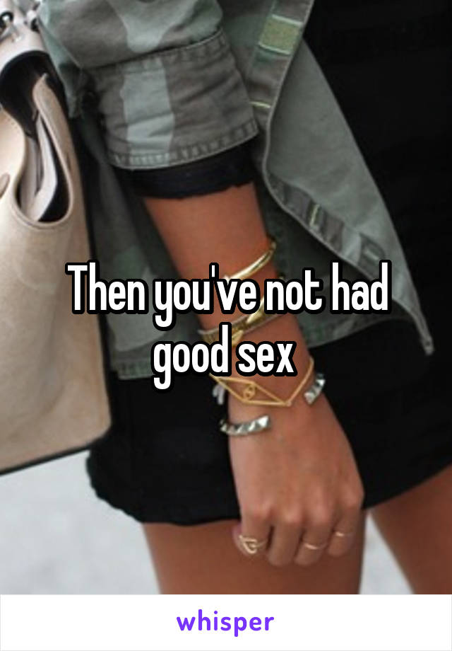 Then you've not had good sex 