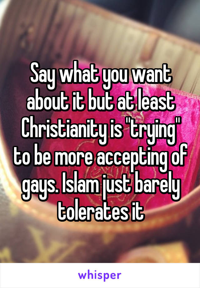 Say what you want about it but at least Christianity is "trying" to be more accepting of gays. Islam just barely tolerates it