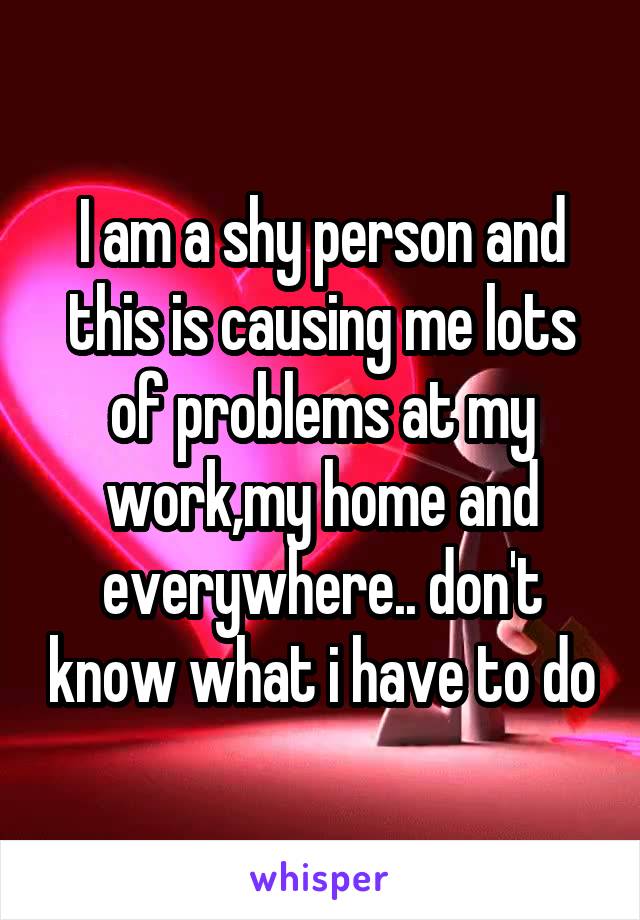 I am a shy person and this is causing me lots of problems at my work,my home and everywhere.. don't know what i have to do